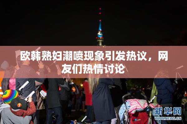 欧韩熟妇潮喷现象引发热议，网友们热情讨论