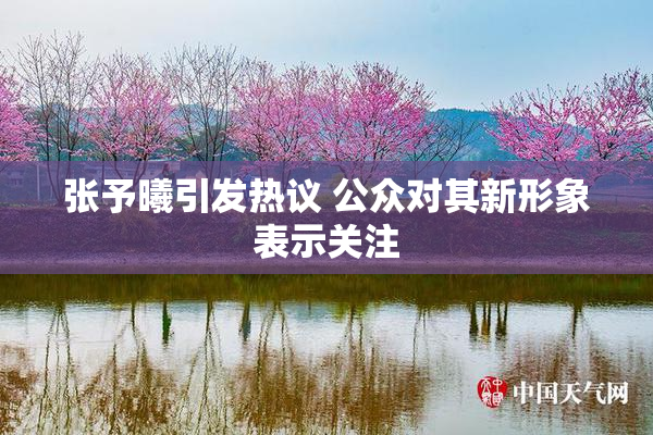 张予曦引发热议 公众对其新形象表示关注