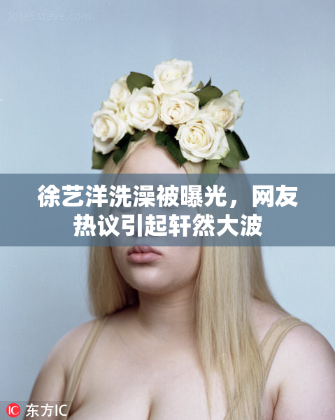 徐艺洋洗澡被曝光，网友热议引起轩然大波