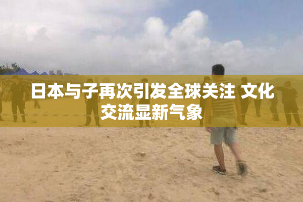 日本与子再次引发全球关注 文化交流显新气象