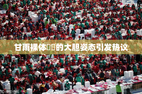 甘雨裸体❌‌的大胆姿态引发热议