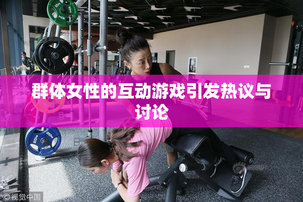 群体女性的互动游戏引发热议与讨论