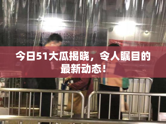 今日51大瓜揭晓，令人瞩目的最新动态！