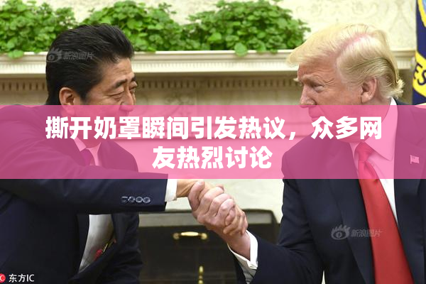 撕开奶罩瞬间引发热议，众多网友热烈讨论