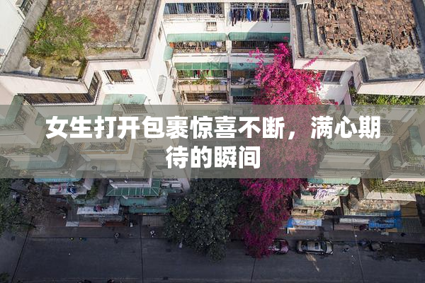 女生打开包裹惊喜不断，满心期待的瞬间