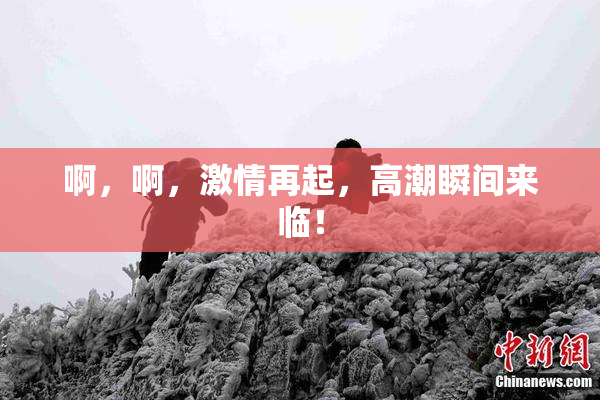 啊，啊，激情再起，高潮瞬间来临！