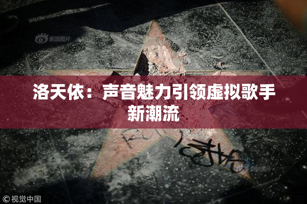 洛天依：声音魅力引领虚拟歌手新潮流