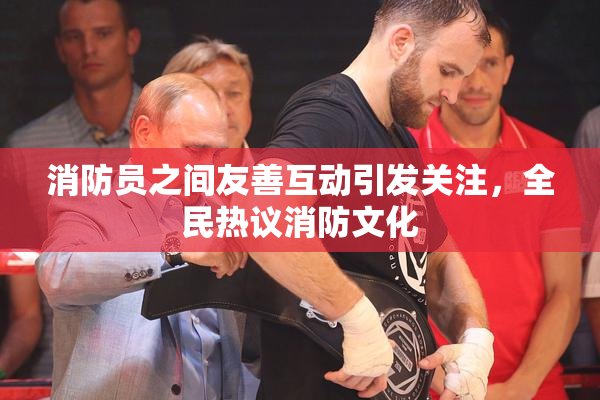 消防员之间友善互动引发关注，全民热议消防文化