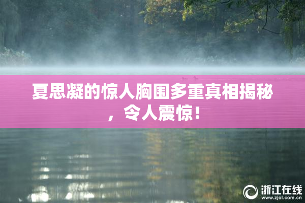 夏思凝的惊人胸围多重真相揭秘，令人震惊！