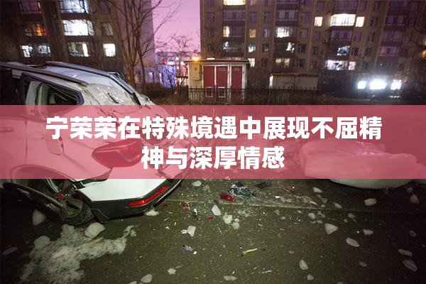宁荣荣在特殊境遇中展现不屈精神与深厚情感