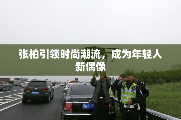 张柏引领时尚潮流，成为年轻人新偶像