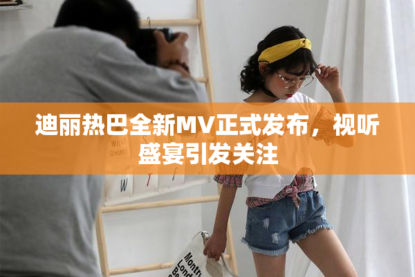 迪丽热巴全新MV正式发布，视听盛宴引发关注