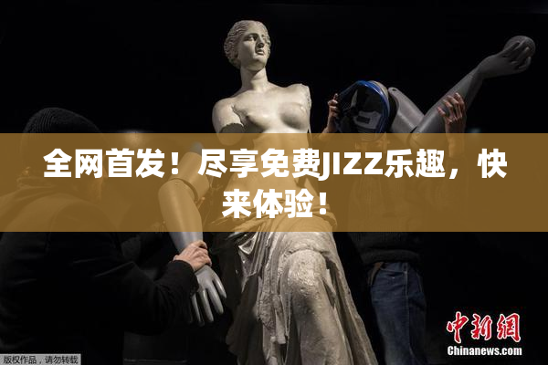 全网首发！尽享免费JIZZ乐趣，快来体验！
