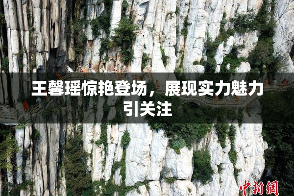 王馨瑶惊艳登场，展现实力魅力引关注