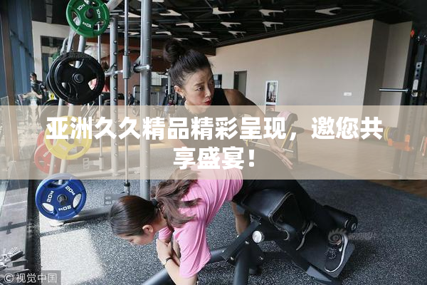 亚洲久久精品精彩呈现，邀您共享盛宴！