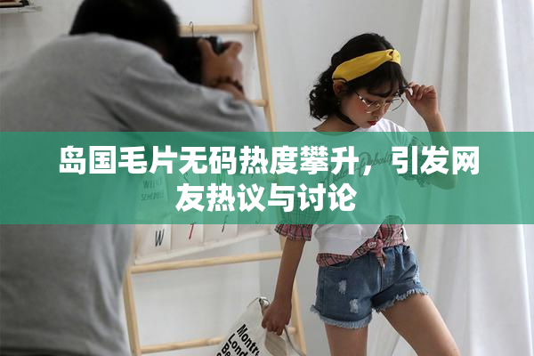 岛国毛片无码热度攀升，引发网友热议与讨论