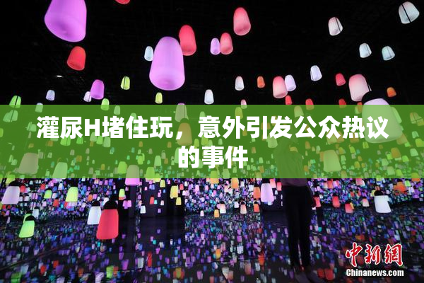 灌尿H堵住玩，意外引发公众热议的事件