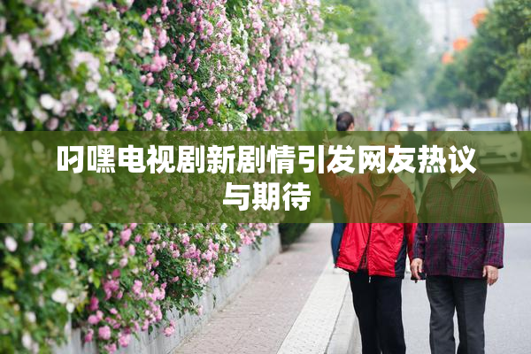 叼嘿电视剧新剧情引发网友热议与期待