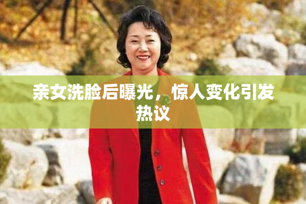 亲女洗脸后曝光，惊人变化引发热议