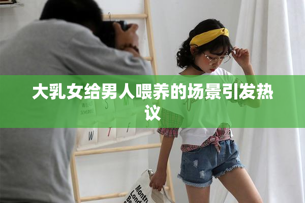 大乳女给男人喂养的场景引发热议