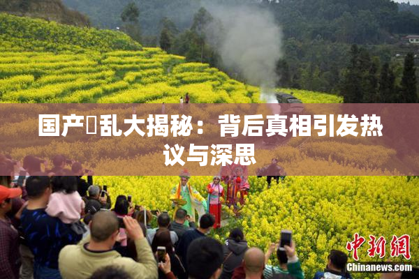 国产婬乱大揭秘：背后真相引发热议与深思