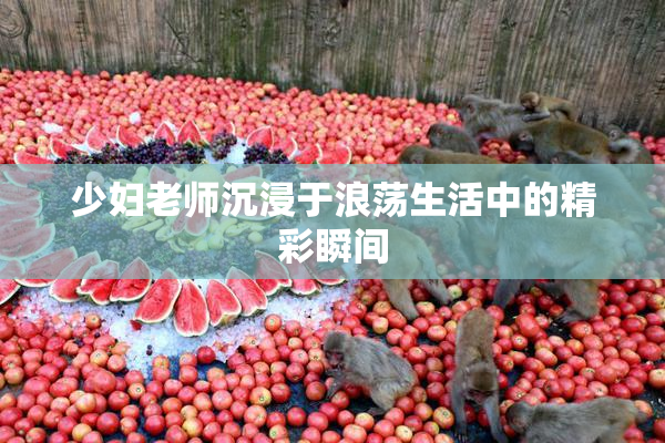 少妇老师沉浸于浪荡生活中的精彩瞬间