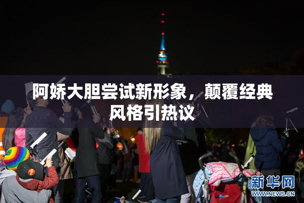 阿娇大胆尝试新形象，颠覆经典风格引热议