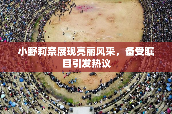 小野莉奈展现亮丽风采，备受瞩目引发热议