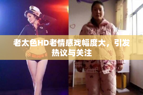 老太色HD老情感戏幅度大，引发热议与关注