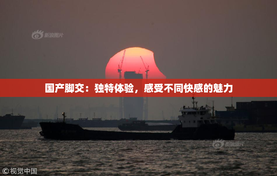 国产脚交：独特体验，感受不同快感的魅力