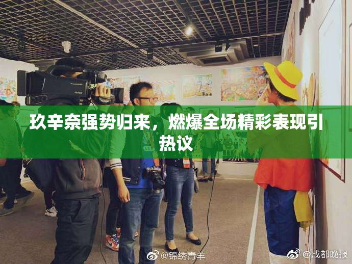 玖辛奈强势归来，燃爆全场精彩表现引热议