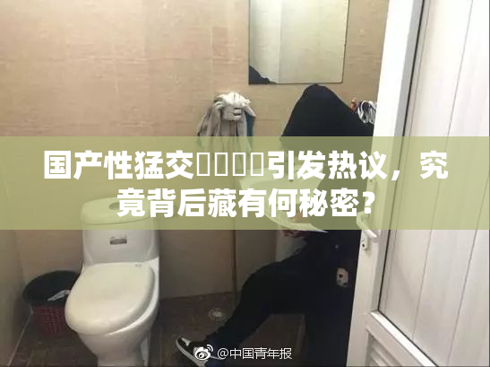 国产性猛交❌‌❌‌引发热议，究竟背后藏有何秘密？