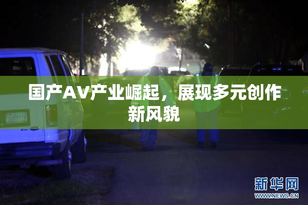 国产AV产业崛起，展现多元创作新风貌