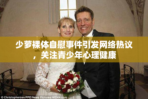 少萝裸体自慰事件引发网络热议，关注青少年心理健康