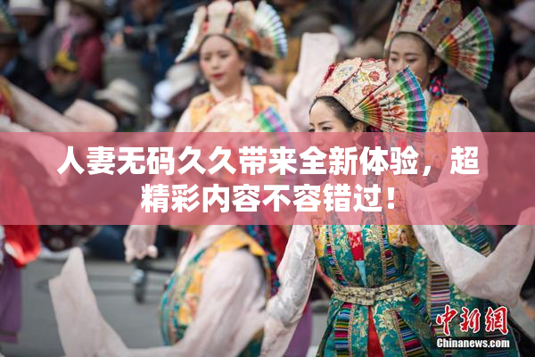 人妻无码久久带来全新体验，超精彩内容不容错过！