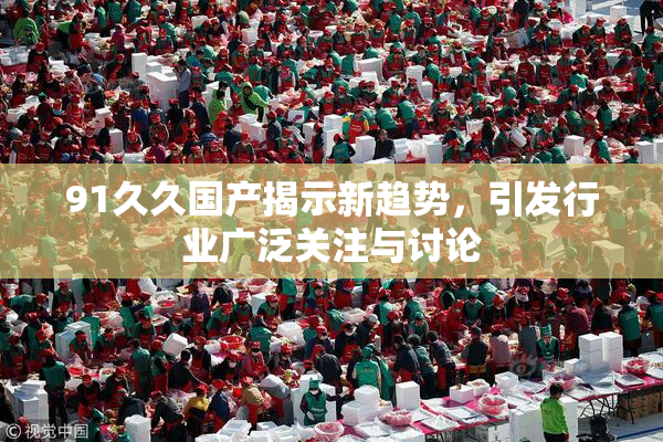 91久久国产揭示新趋势，引发行业广泛关注与讨论