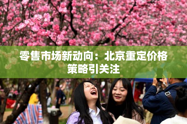 零售市场新动向：北京重定价格策略引关注
