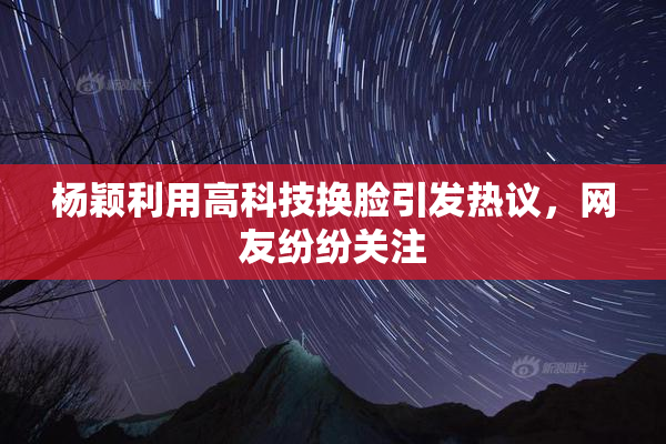杨颖利用高科技换脸引发热议，网友纷纷关注