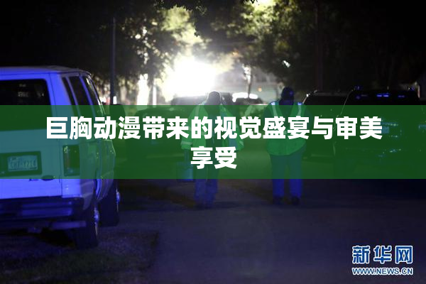 巨胸动漫带来的视觉盛宴与审美享受