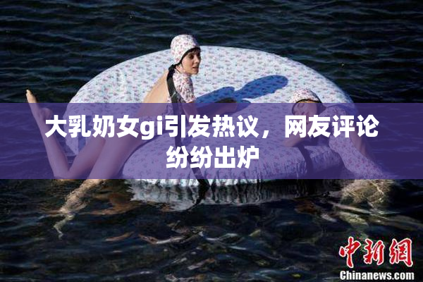 大乳奶女gi引发热议，网友评论纷纷出炉