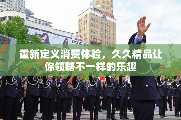 重新定义消费体验，久久精品让你领略不一样的乐趣