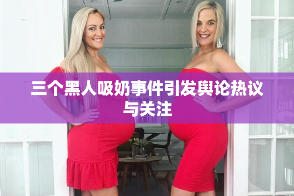 三个黑人吸奶事件引发舆论热议与关注