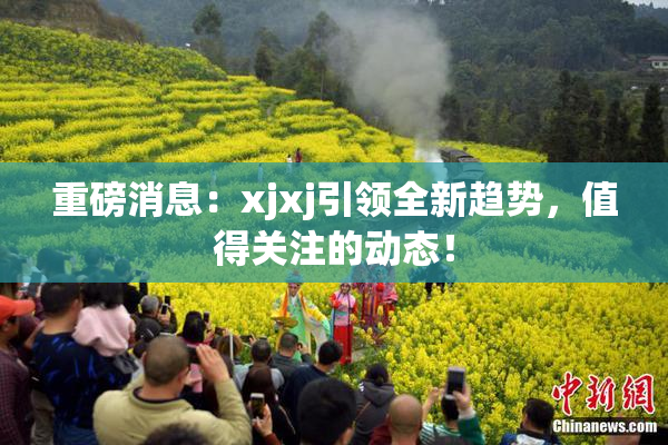 重磅消息：xjxj引领全新趋势，值得关注的动态！