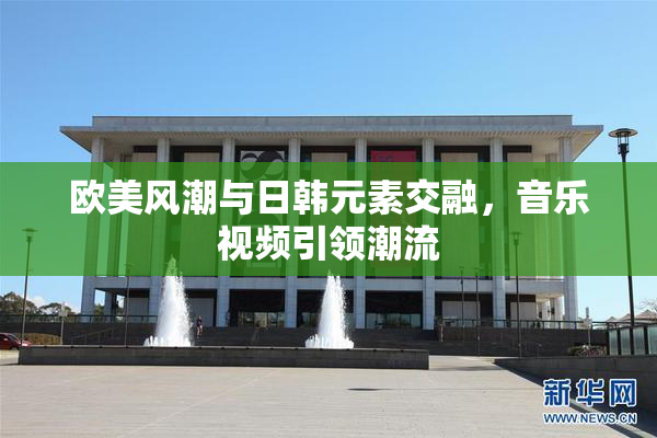 欧美风潮与日韩元素交融，音乐视频引领潮流