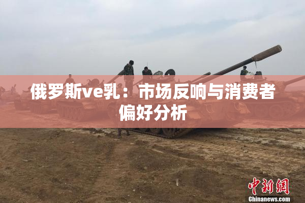 俄罗斯ve乳：市场反响与消费者偏好分析