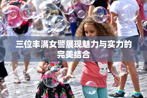 三位丰满女警展现魅力与实力的完美结合
