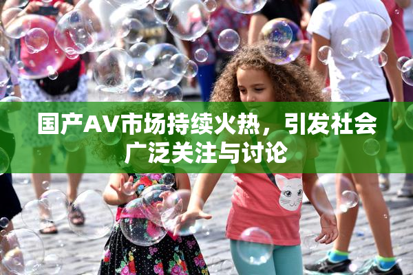 国产AV市场持续火热，引发社会广泛关注与讨论