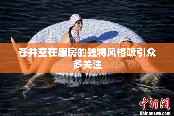 苍井空在厨房的独特风格吸引众多关注