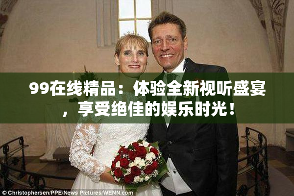 99在线精品：体验全新视听盛宴，享受绝佳的娱乐时光！