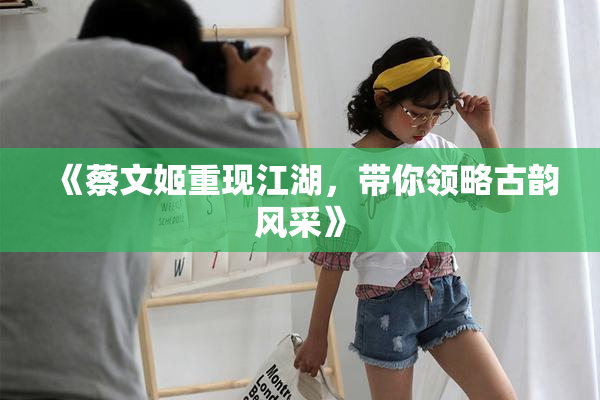 《蔡文姬重现江湖，带你领略古韵风采》